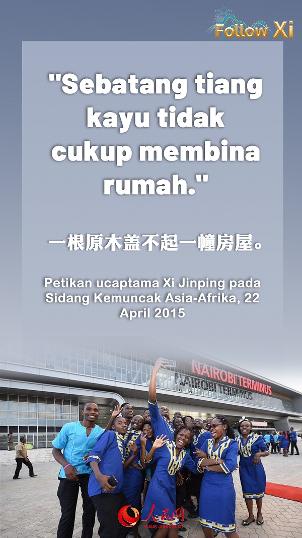 Peribahasa Afrika berkata “Sebatang tiang kayu tidak cukup membina rumah.” Pepatah kuno China pula menyebut “Perjalanan berseorangan itu sukar, perjalanan ramai jadi senang.” Kalau negara Asia dan Afrika memperkuat lagi kerjasama yang saling menguntungkan, pasti dapat membuahkan hasil yang lebih besar daripada gabungan hasil masing-masing.  ——Petikan ucaptama Xi Jinping pada Sidang Kemuncak Asia-Afrika, 22 April 2015.